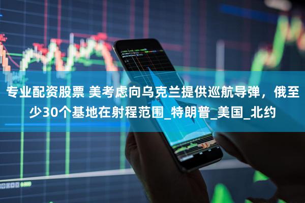 专业配资股票 美考虑向乌克兰提供巡航导弹，俄至少30个基地在射程范围_特朗普_美国_北约
