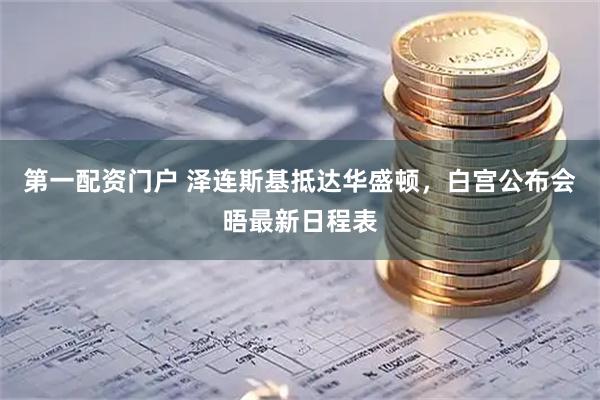 第一配资门户 泽连斯基抵达华盛顿，白宫公布会晤最新日程表
