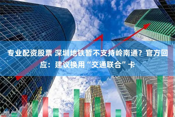 专业配资股票 深圳地铁暂不支持岭南通？官方回应：建议换用“交通联合”卡