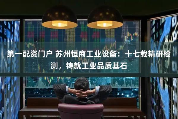 第一配资门户 苏州恒商工业设备：十七载精研检测，铸就工业品质基石