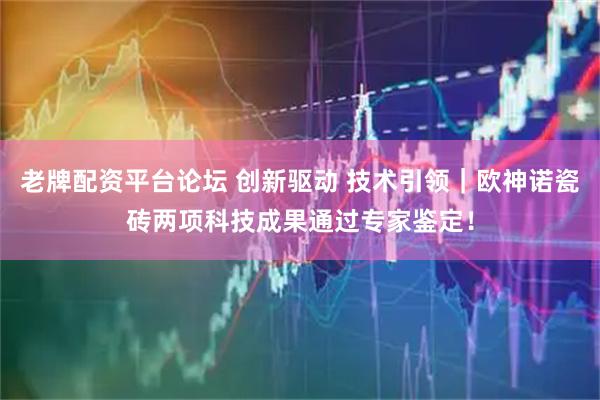 老牌配资平台论坛 创新驱动 技术引领｜欧神诺瓷砖两项科技成果通过专家鉴定！