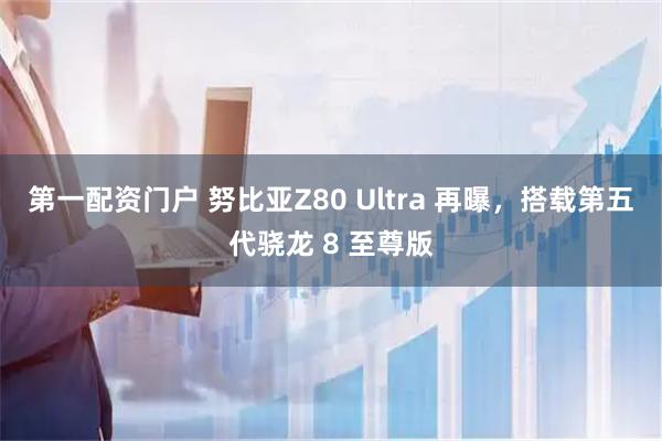 第一配资门户 努比亚Z80 Ultra 再曝，搭载第五代骁龙 8 至尊版