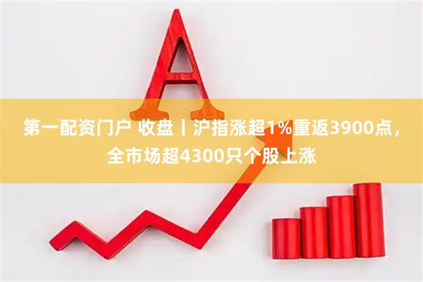 第一配资门户 收盘丨沪指涨超1%重返3900点，全市场超4300只个股上涨